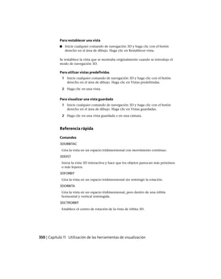 Para restablecer una vista
■ Inicie cualquier comando de navegación 3D y haga clic con el botón
derecho en el área de dibujo. Haga clic en Restablecer vista.
Se restablece la vista que se mostraba originalmente cuando se introdujo el
modo de navegación 3D.
Para utilizar vistas predefinidas
1 Inicie cualquier comando de navegación 3D y haga clic con el botón
derecho en el área de dibujo. Haga clic en Vistas predefinidas.
2 Haga clic en una vista.
Para visualizar una vista guardada
1 Inicie cualquier comando de navegación 3D y haga clic con el botón
derecho en el área de dibujo. Haga clic en Vistas guardadas.
2 Haga clic en una vista guardada o en una cámara.
Referencia rápida
Comandos
3DORBITAC
Gira la vista en un espacio tridimensional con movimiento continuo.
3DDIST
Inicia la vista 3D interactiva y hace que los objetos parezcan más próximos
o más lejanos.
3DFORBIT
Gira la vista en un espacio tridimensional sin restringir la rotación.
3DORBITA
Gira la vista en un espacio tridimensional, pero dentro de una órbita
horizontal y vertical restringida.
3DCTRORBIT
Establece el centro de rotación de la vista de órbita 3D.
350 | Capítulo 11 Utilización de las herramientas de visualización
Ofrecido por www.electromanuales.com
 