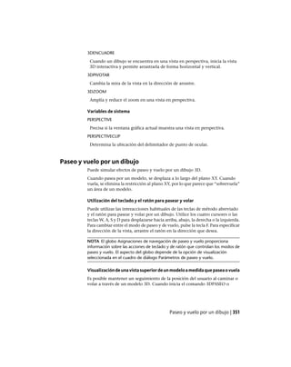 3DENCUADRE
Cuando un dibujo se encuentra en una vista en perspectiva, inicia la vista
3D interactiva y permite arrastrarla de forma horizontal y vertical.
3DPIVOTAR
Cambia la mira de la vista en la dirección de arrastre.
3DZOOM
Amplía y reduce el zoom en una vista en perspectiva.
Variables de sistema
PERSPECTIVE
Precisa si la ventana gráfica actual muestra una vista en perspectiva.
PERSPECTIVECLIP
Determina la ubicación del delimitador de punto de ocular.
Paseo y vuelo por un dibujo
Puede simular efectos de paseo y vuelo por un dibujo 3D.
Cuando pasea por un modelo, se desplaza a lo largo del plano XY. Cuando
vuela, se elimina la restricción al plano XY, por lo que parece que “sobrevuela”
un área de un modelo.
Utilización del teclado y el ratón para pasear y volar
Puede utilizar las interacciones habituales de las teclas de método abreviado
y el ratón para pasear y volar por un dibujo. Utilice los cuatro cursores o las
teclas W, A, S y D para desplazarse hacia arriba, abajo, la derecha o la izquierda.
Para cambiar entre el modo de paseo y de vuelo, pulse la tecla F. Para especificar
la dirección de la vista, arrastre el ratón en la dirección que desea.
NOTA El globo Asignaciones de navegación de paseo y vuelo proporciona
información sobre las acciones de teclado y de ratón que controlan los modos de
paseo y vuelo. El aspecto del globo depende de la opción de visualización
seleccionada en el cuadro de diálogo Parámetros de paseo y vuelo.
Visualizacióndeunavistasuperiordeunmodeloamedidaquepaseaovuela
Es posible mantener un seguimiento de la posición del usuario al caminar o
volar a través de un modelo 3D. Cuando inicia el comando 3DPASEO o
Paseo y vuelo por un dibujo | 351
Ofrecido por www.electromanuales.com
 