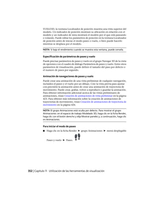 VUELO3D, la ventana Localizador de posición muestra una vista superior del
modelo. Un indicador de posición mostrará su ubicación en relación con el
modelo y un indicador de mira mostrará el modelo por el que está paseando
o volando. Puede editar los parámetros de posición en la ventana Localizador
de posición antes de iniciar el modo paseo o vuelo, o bien puede hacerlo
mientras se desplaza por el modelo.
NOTA Si baja el rendimiento cuando se muestra esta ventana, puede cerrarla.
Especificación de parámetros de paseo y vuelo
Puede precisar parámetros de paseo y vuelo en el grupo Navegar 3D de la cinta
de opciones o en el cuadro de diálogo Parámetros de paseo y vuelo. Entre otros
parámetros de visualización, puede definir el tamaño del paso por defecto o
el numero de pasos por segundo.
Animación de navegaciones de paseo y vuelo
Puede crear una animación de una vista preliminar de cualquier navegación,
incluidos el paseo y el vuelo por un dibujo. Cree la vista previa para ajustar
con precisión la animación antes de crear una animación de trayectoria de
movimiento. Puede crear, grabar, volver a reproducir y guardar la animación.
Para obtener información adicional acerca de las vistas preliminares de
animaciones, véase Creación de animaciones de vista preliminar en la página
423. Para obtener más información sobre la creación de animaciones de
trayectorias de movimiento, véase Creación de animaciones de trayectoria de
movimiento en la página 426.
NOTA El grupo Animaciones está oculta por defecto. Para mostrar el grupo
Animaciones: en el espacio de trabajo Modelado 3D, haga clic en la ficha Render,
haga clic con el botón derecho y elija Mostrar paneles y, a continuación, haga clic
en Animaciones.
Para iniciar el modo de paseo
■ Haga clic en la ficha Render ➤ grupo Animaciones ➤ menú desplegable
Paseo y vuelo ➤ Paseo.
352 | Capítulo 11 Utilización de las herramientas de visualización
Ofrecido por www.electromanuales.com
 