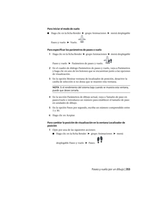 Para iniciar el modo de vuelo
■ Haga clic en la ficha Render ➤ grupo Animaciones ➤ menú desplegable
Paseo y vuelo ➤ Vuelo.
Para especificar los parámetros de paseo o vuelo
1 Haga clic en la ficha Render ➤ grupo Animaciones ➤ menú desplegable
Paseo y vuelo ➤ Parámetros de paseo y vuelo.
2 En el cuadro de diálogo Parámetros de paseo y vuelo, vaya a Parámetros
y haga clic en uno de los botones que se encuentran junto a las opciones
de visualización.
3 En la opción Mostrar ventana de localizador de posición, desactive la
casilla de selección si no desea que se muestre esta ventana.
NOTA Si el rendimiento del sistema baja cuando se muestra esta ventana,
puede que desee cerrarla.
4 En la sección Parámetros de dibujo actual, vaya a Tamaño de paso en
paseo/vuelo e introduzca un número para establecer el tamaño de paso
en unidades de dibujo.
5 En la opción Pasos por segundo, escriba un número comprendido entre
1 y 30.
6 Haga clic en Aceptar.
Para cambiar la posición de visualización en la ventana Localizador de
posición
1 Opte por una de las siguientes acciones:
■ Haga clic en la ficha Render ➤ grupo Animaciones ➤ menú
desplegable Paseo y vuelo ➤ Paseo.
Paseo y vuelo por un dibujo | 353
Ofrecido por www.electromanuales.com
 