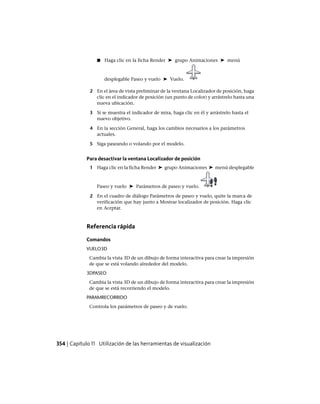 ■ Haga clic en la ficha Render ➤ grupo Animaciones ➤ menú
desplegable Paseo y vuelo ➤ Vuelo.
2 En el área de vista preliminar de la ventana Localizador de posición, haga
clic en el indicador de posición (un punto de color) y arrástrelo hasta una
nueva ubicación.
3 Si se muestra el indicador de mira, haga clic en él y arrástrelo hasta el
nuevo objetivo.
4 En la sección General, haga los cambios necesarios a los parámetros
actuales.
5 Siga paseando o volando por el modelo.
Para desactivar la ventana Localizador de posición
1 Haga clic en la ficha Render ➤ grupo Animaciones ➤ menú desplegable
Paseo y vuelo ➤ Parámetros de paseo y vuelo.
2 En el cuadro de diálogo Parámetros de paseo y vuelo, quite la marca de
verificación que hay junto a Mostrar localizador de posición. Haga clic
en Aceptar.
Referencia rápida
Comandos
VUELO3D
Cambia la vista 3D de un dibujo de forma interactiva para crear la impresión
de que se está volando alrededor del modelo.
3DPASEO
Cambia la vista 3D de un dibujo de forma interactiva para crear la impresión
de que se está recorriendo el modelo.
PARAMRECORRIDO
Controla los parámetros de paseo y de vuelo.
354 | Capítulo 11 Utilización de las herramientas de visualización
Ofrecido por www.electromanuales.com
 