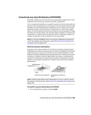 Creación de una vista 3D dinámica (VISTADIN)
Es posible cambiar una vista sin tener que interrumpir la operación en curso
utilizando una función que combina encuadre y ampliación.
Con la visualización dinámica, es posible visualizar los efectos del cambio de
punto de vista a medida que estos se efectúan. Con este método también puede
simplificar la vista temporalmente designando sólo los objetos que necesita
para determinarla. Como alternativa, si pulsa Intro sin seleccionar ningún
objeto, la vista 3D dinámica muestra un modelo de una casa pequeña en lugar
del dibujo real. Puede utilizar esta casa para definir el ángulo y la distancia de
visualización. Cuando termine de hacer los ajustes y salga del comando, los
cambios se aplicarán a todo el modelo 3D en la vista actual.
NOTA El comando 3DORBITA ofrece más opciones inteligentes de perspectiva
en 3D. Para obtener más información, véase Utilización de las herramientas de
navegación 3D en la página 347.
Definición de planos delimitadores
Se pueden crear vistas parciales o de sección de los dibujos situando planos
delimitadores frontales y posteriores que controlen la visibilidad de los objetos
según la distancia a la que se encuentren de una cámara hipotética. Puede
desplazar los planos delimitadores perpendicularmente a la línea de mira entre
la cámara y el objetivo (hacia el lugar donde esta enfoca). La delimitación
suprime la visualización de objetos desde los planos delimitadores frontal y
posterior. En la siguiente ilustración se explica cómo funcionan los planos
delimitadores:
NOTA También puede definir planos delimitadores al crear un glifo de cámara.
Para obtener más información, véase Cambio de propiedades de la cámara en la
página 418.
Para definir los planos delimitadores (VISTADIN)
1 En la solicitud de comando, escriba vistadin.
Creación de una vista 3D dinámica (VISTADIN) | 355
Ofrecido por www.electromanuales.com
 