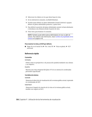 2 Seleccione los objetos en los que desea basar la vista.
3 En la solicitud de comando, escribal (Delimitar).
4 Escriba a para definir un plano delimitador frontal (anterior) o p para
definir un plano delimitador posterior, o pulse Intro.
5 Para definir la posición del plano delimitador arrastre la barra deslizante
o introduzca una distancia desde el punto de mira.
6 Pulse Intro para finalizar el comando.
NOTA También puede definir planos delimitadores al crear un glifo de
cámara. Para obtener más información, véase Cambio de propiedades de la
cámara en la página 418.
Para mostrar la vista y el SCP por defecto
■ Haga clic en el menú Ver ➤ Pto. vista 3D ➤ Vista en planta ➤ SCP
universal.
Referencia rápida
Comandos
VISTADIN
Define vistas en perspectiva o de proyección paralela mediante una cámara
y un objetivo.
PLANTA
Muestra una vista ortogonal del plano XY de un sistema de coordenadas
personales especificado.
Variables de sistema
VIEWDIR
Almacena la dirección de visualización de la ventana gráfica actual, expresada
en coordenadas de SCP.
VIEWTWIST
Almacena el ángulo de rotación de la vista en la ventana gráfica actual,
medido con respecto al SCU.
356 | Capítulo 11 Utilización de las herramientas de visualización
Ofrecido por www.electromanuales.com
 