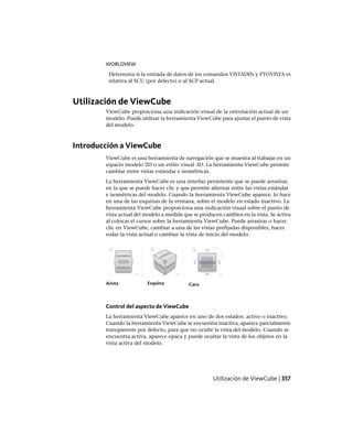 WORLDVIEW
Determina si la entrada de datos de los comandos VISTADIN y PTOVISTA es
relativa al SCU (por defecto) o al SCP actual.
Utilización de ViewCube
ViewCube proporciona una indicación visual de la orientación actual de un
modelo. Puede utilizar la herramienta ViewCube para ajustar el punto de vista
del modelo.
Introducción a ViewCube
ViewCube es una herramienta de navegación que se muestra al trabajar en un
espacio modelo 2D o un estilo visual 3D. La herramienta ViewCube permite
cambiar entre vistas estándar e isométricas.
La herramienta ViewCube es una interfaz persistente que se puede arrastrar,
en la que se puede hacer clic y que permite alternar entre las vistas estándar
e isométricas del modelo. Cuando la herramienta ViewCube aparece, lo hace
en una de las esquinas de la ventana, sobre el modelo en estado inactivo. La
herramienta ViewCube proporciona una indicación visual sobre el punto de
vista actual del modelo a medida que se producen cambios en la vista. Se activa
al colocar el cursor sobre la herramienta ViewCube. Puede arrastrar o hacer
clic en ViewCube, cambiar a una de las vistas prefijadas disponibles, hacer
rodar la vista actual o cambiar la vista de inicio del modelo.
CaraEsquinaArista
Control del aspecto de ViewCube
La herramienta ViewCube aparece en uno de dos estados: activo o inactivo.
Cuando la herramienta ViewCube se encuentra inactiva, aparece parcialmente
transparente por defecto, para que no oculte la vista del modelo. Cuando se
encuentra activa, aparece opaca y puede ocultar la vista de los objetos en la
vista activa del modelo.
Utilización de ViewCube | 357
Ofrecido por www.electromanuales.com
 