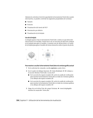 Además de controlar el nivel de opacidad de la herramienta ViewCube cuando
está inactiva, se pueden controlar las siguientes propiedades de la misma:
■ Tamaño
■ Posición
■ Visualización del menú del SCP
■ Orientación por defecto
■ Visualización de la brújula
Uso de la brújula
La brújula aparece bajo la herramienta ViewCube e indica en qué dirección
está el Norte en el modelo. Puede hacer clic en una letra de dirección cardinal
en la brújula para girar el modelo, o arrastrar una de dichas letras o el anillo
de la brújula para girar el modelo de forma interactiva sobre el punto de pivote.
ParamostraruocultarlaherramientaViewCubeenlaventanagráficaactual
1 En la solicitud de comando, escriba opciones y pulse Intro.
2 En el cuadro de diálogo Opciones ➤ ficha Modelado 3D ➤ diríjase a
la sección Mostrar ViewCube o icono SCP
■ En la sección En espacio modelo 2D, active la casilla de verificación
para mostrar la herramienta ViewCube en todas las ventanas gráficas
y los dibujos del espacio modelo 2D
■ En la sección En espacio modelo 3D, active la casilla de verificación
para mostrar la herramienta ViewCube en todas las ventanas gráficas
y los dibujos del espacio modelo 3D
3 Haga clic en la ficha Vista ➤ grupo Ventanas ➤ menú desplegable
Interfaz de usuario ➤ ViewCube.
358 | Capítulo 11 Utilización de las herramientas de visualización
Ofrecido por www.electromanuales.com
 