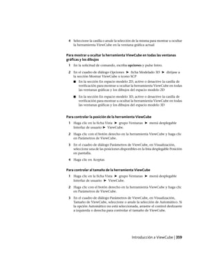 4 Seleccione la casilla o anule la selección de la misma para mostrar u ocultar
la herramienta ViewCube en la ventana gráfica actual
Para mostrar u ocultar la herramienta ViewCube en todas las ventanas
gráficas y los dibujos
1 En la solicitud de comando, escriba opciones y pulse Intro.
2 En el cuadro de diálogo Opciones ➤ ficha Modelado 3D ➤ diríjase a
la sección Mostrar ViewCube o icono SCP
■ En la sección En espacio modelo 2D, active o desactive la casilla de
verificación para mostrar u ocultar la herramienta ViewCube en todas
las ventanas gráficas y los dibujos del espacio modelo 2D
■ En la sección En espacio modelo 3D, active o desactive la casilla de
verificación para mostrar u ocultar la herramienta ViewCube en todas
las ventanas gráficas y los dibujos del espacio modelo 3D
Para controlar la posición de la herramienta ViewCube
1 Haga clic en la ficha Vista ➤ grupo Ventanas ➤ menú desplegable
Interfaz de usuario ➤ ViewCube.
2 Haga clic con el botón derecho en la herramienta ViewCube y haga clic
en Parámetros de ViewCube.
3 En el cuadro de diálogo Parámetros de ViewCube, en Visualización,
seleccione una de las posiciones disponibles en la lista desplegable Posición
en pantalla.
4 Haga clic en Aceptar.
Para controlar al tamaño de la herramienta ViewCube
1 Haga clic en la ficha Vista ➤ grupo Ventanas ➤ menú desplegable
Interfaz de usuario ➤ ViewCube.
2 Haga clic con el botón derecho en la herramienta ViewCube y haga clic
en Parámetros de ViewCube.
3 En el cuadro de diálogo Parámetros de ViewCube, en Visualización,
Tamaño de ViewCube, seleccione o anule la selección de Automático. Si
la opción Automático no está seleccionada, arrastre el control deslizante
a izquierda o derecha para controlar el tamaño de ViewCube.
Introducción a ViewCube | 359
Ofrecido por www.electromanuales.com
 