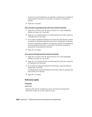 Al mover el control deslizante a la izquierda, se disminuye el tamaño de
la herramienta ViewCube y, al moverlo a la derecha, se aumenta su
tamaño.
4 Haga clic en Aceptar.
Para controlar la opacidad inactiva de la herramienta ViewCube
1 Haga clic en la ficha Vista ➤ grupo Ventanas ➤ menú desplegable
Interfaz de usuario ➤ ViewCube.
2 Haga clic con el botón derecho en la herramienta ViewCube y haga clic
en Parámetros de ViewCube.
3 En el cuadro de diálogo Parámetros de ViewCube, bajo Mostrar, arrastre
el dispositivo deslizante Opacidad si inactivo a la izquierda o la derecha.
Al mover el dispositivo deslizante a la izquierda, aumenta la transparencia
de la herramienta ViewCube y, al moverlo a la derecha, aumenta la
opacidad de la herramienta ViewCube.
4 Haga clic en Aceptar.
Para mostrar la brújula de la herramienta ViewCube
1 Haga clic en la ficha Vista ➤ grupo Ventanas ➤ menú desplegable
Interfaz de usuario ➤ ViewCube.
2 Haga clic con el botón derecho en la herramienta ViewCube y haga clic
en Parámetros de ViewCube.
3 En el cuadro de diálogo Parámetros de ViewCube, seleccione Mostrar
brújula bajo ViewCube.
La brújula aparece bajo la herramienta ViewCube e indica en qué dirección
está el Norte en el modelo.
4 Haga clic en Aceptar.
Referencia rápida
Comandos
NAVVCUBE
Indica la dirección de visualización actual. Al arrastrar la herramienta
ViewCube o hacer clic en ella, se gira la escena.
360 | Capítulo 11 Utilización de las herramientas de visualización
Ofrecido por www.electromanuales.com
 