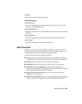 OPCIONES
Personaliza los parámetros del programa.
Variables de sistema
NAVVCUBEDISPLAY
Controla la visualización de la herramienta ViewCube en el estilo visual
actual y la ventana gráfica actual.
NAVVCUBELOCATION
Identifica la esquina de una ventana gráfica donde se muestra la herramienta
ViewCube.
NAVVCUBEOPACITY
Controla la opacidad de la herramienta ViewCube cuando está inactiva.
NAVVCUBESIZE
Especifica el tamaño de la herramienta ViewCube.
Menú ViewCube
El menú de ViewCube permite restablecer y definir la vista de inicio de un
modelo, cambiar de modo de proyección de vista y cambiar el aspecto y el
comportamiento interactivo de la herramienta ViewCube.
El menú ViewCube tiene las siguientes opciones:
■ Inicio.Restituye la vista de inicio guardada con el modelo. Esta vista está
sincronizada con la opción de vista Ir al inicio del menú SteeringWheels.
■ Paralelo.Cambia la vista actual a una proyección paralela.
■ Perspectiva.Cambia la vista actual a una proyección en perspectiva.
■ Perspectiva con caras ortogonales.Cambia la vista actual por una
proyección en perspectiva, a menos que la vista actual se alinee con la vista
de cara definida en la herramienta ViewCube.
■ Definir vista actual como inicio.Define la vista de inicio del modelo
basándose en la vista actual.
■ Parámetros de ViewCube.Muestra el cuadro de diálogo en el que se puede
ajustar el aspecto y el comportamiento de la herramienta ViewCube.
Menú ViewCube | 361
Ofrecido por www.electromanuales.com
 