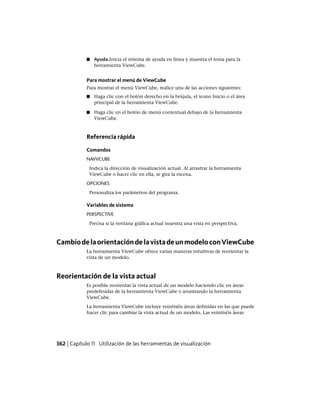 ■ Ayuda.Inicia el sistema de ayuda en línea y muestra el tema para la
herramienta ViewCube.
Para mostrar el menú de ViewCube
Para mostrar el menú ViewCube, realice una de las acciones siguientes:
■ Haga clic con el botón derecho en la brújula, el icono Inicio o el área
principal de la herramienta ViewCube.
■ Haga clic en el botón de menú contextual debajo de la herramienta
ViewCube.
Referencia rápida
Comandos
NAVVCUBE
Indica la dirección de visualización actual. Al arrastrar la herramienta
ViewCube o hacer clic en ella, se gira la escena.
OPCIONES
Personaliza los parámetros del programa.
Variables de sistema
PERSPECTIVE
Precisa si la ventana gráfica actual muestra una vista en perspectiva.
CambiodelaorientacióndelavistadeunmodeloconViewCube
La herramienta ViewCube ofrece varias maneras intuitivas de reorientar la
vista de un modelo.
Reorientación de la vista actual
Es posible reorientar la vista actual de un modelo haciendo clic en áreas
predefinidas de la herramienta ViewCube o arrastrando la herramienta
ViewCube.
La herramienta ViewCube incluye veintiséis áreas definidas en las que puede
hacer clic para cambiar la vista actual de un modelo. Las veintiséis áreas
362 | Capítulo 11 Utilización de las herramientas de visualización
Ofrecido por www.electromanuales.com
 