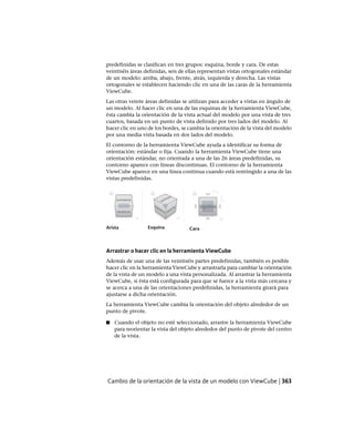 predefinidas se clasifican en tres grupos: esquina, borde y cara. De estas
veintiséis áreas definidas, seis de ellas representan vistas ortogonales estándar
de un modelo: arriba, abajo, frente, atrás, izquierda y derecha. Las vistas
ortogonales se establecen haciendo clic en una de las caras de la herramienta
ViewCube.
Las otras veinte áreas definidas se utilizan para acceder a vistas en ángulo de
un modelo. Al hacer clic en una de las esquinas de la herramienta ViewCube,
ésta cambia la orientación de la vista actual del modelo por una vista de tres
cuartos, basada en un punto de vista definido por tres lados del modelo. Al
hacer clic en uno de los bordes, se cambia la orientación de la vista del modelo
por una media vista basada en dos lados del modelo.
El contorno de la herramienta ViewCube ayuda a identificar su forma de
orientación: estándar o fija. Cuando la herramienta ViewCube tiene una
orientación estándar, no orientada a una de las 26 áreas predefinidas, su
contorno aparece con líneas discontinuas. El contorno de la herramienta
ViewCube aparece en una línea continua cuando está restringido a una de las
vistas predefinidas.
CaraEsquinaArista
Arrastrar o hacer clic en la herramienta ViewCube
Además de usar una de las veintiséis partes predefinidas, también es posible
hacer clic en la herramienta ViewCube y arrastrarla para cambiar la orientación
de la vista de un modelo a una vista personalizada. Al arrastrar la herramienta
ViewCube, si ésta está configurada para que se fuerce a la vista más cercana y
se acerca a una de las orientaciones predefinidas, la herramienta girará para
ajustarse a dicha orientación.
La herramienta ViewCube cambia la orientación del objeto alrededor de un
punto de pivote.
■ Cuando el objeto no esté seleccionado, arrastre la herramienta ViewCube
para reorientar la vista del objeto alrededor del punto de pivote del centro
de la vista.
Cambio de la orientación de la vista de un modelo con ViewCube | 363
Ofrecido por www.electromanuales.com
 
