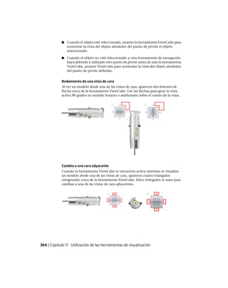 ■ Cuando el objeto esté seleccionado, arrastre la herramienta ViewCube para
reorientar la vista del objeto alrededor del punto de pivote el objeto
seleccionado.
■ Cuando el objeto no esté seleccionado y otra herramienta de navegación
haya definido y utilizado otro punto de pivote antes de usar la herramienta
ViewCube, arrastre ViewCube para reorientar la vista del objeto alrededor
del punto de pivote definido.
Rodamiento de una vista de cara
Al ver un modelo desde una de las vistas de cara, aparecen dos botones de
flecha cerca de la herramienta ViewCube. Use las flechas para girar la vista
activa 90 grados en sentido horario o antihorario sobre el centro de la vista.
Cambio a una cara adyacente
Cuando la herramienta ViewCube se encuentra activa mientras se visualiza
un modelo desde una de las vistas de cara, aparecen cuatro triángulos
ortogonales cerca de la herramienta ViewCube. Estos triángulos se usan para
cambiar a una de las vistas de cara adyacentes.
364 | Capítulo 11 Utilización de las herramientas de visualización
Ofrecido por www.electromanuales.com
 