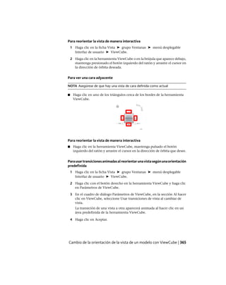 Para reorientar la vista de manera interactiva
1 Haga clic en la ficha Vista ➤ grupo Ventanas ➤ menú desplegable
Interfaz de usuario ➤ ViewCube.
2 Haga clic en la herramienta ViewCube o en la brújula que aparece debajo,
mantenga presionado el botón izquierdo del ratón y arrastre el cursor en
la dirección de órbita deseada.
Para ver una cara adyacente
NOTA Asegúrese de que hay una vista de cara definida como actual
■ Haga clic en uno de los triángulos cerca de los bordes de la herramienta
ViewCube.
Para reorientar la vista de manera interactiva
■ Haga clic en la herramienta ViewCube, mantenga pulsado el botón
izquierdo del ratón y arrastre el cursor en la dirección de órbita que desee.
Parausartransicionesanimadasalreorientarunavistasegúnunaorientación
predefinida
1 Haga clic en la ficha Vista ➤ grupo Ventanas ➤ menú desplegable
Interfaz de usuario ➤ ViewCube.
2 Haga clic con el botón derecho en la herramienta ViewCube y haga clic
en Parámetros de ViewCube.
3 En el cuadro de diálogo Parámetros de ViewCube, en la sección Al hacer
clic en ViewCube, seleccione Usar transiciones de vista al cambiar de
vista.
La transición de una vista a otra aparecerá animada al hacer clic en un
área predefinida de la herramienta ViewCube.
4 Haga clic en Aceptar.
Cambio de la orientación de la vista de un modelo con ViewCube | 365
Ofrecido por www.electromanuales.com
 