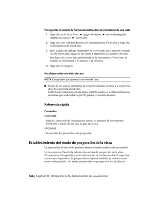 Para ajustar el modelo de forma automática tras la orientación de una vista
1 Haga clic en la ficha Vista ➤ grupo Ventanas ➤ menú desplegable
Interfaz de usuario ➤ ViewCube.
2 Haga clic con el botón derecho en la herramienta ViewCube y haga clic
en Parámetros de ViewCube.
3 En el cuadro de diálogo Parámetros de ViewCube, en la sección Al hacer
clic en ViewCube, haga clic en Zoom a extensión tras cambio de vista.
Si se hace clic en un área predefinida de la herramienta ViewCube, el
modelo se reorientará y se ajustará a la ventana.
4 Haga clic en Aceptar.
Para hacer rodar una vista de cara
NOTA Compruebe que aparezca una vista de cara.
■ Haga clic en una de las flechas de rotación situadas encima y a la derecha
de la herramienta ViewCube.
La flecha de rotación izquierda gira la vista 90 grados en sentido antihorario,
mientras que la derecha la gira 90 grados en sentido horario.
Referencia rápida
Comandos
NAVVCUBE
Indica la dirección de visualización actual. Al arrastrar la herramienta
ViewCube o hacer clic en ella, se gira la escena.
OPCIONES
Personaliza los parámetros del programa.
Establecimiento del modo de proyección de la vista
La proyección de una vista produce efectos visuales realistas de un modelo.
La herramienta ViewCube admite dos modos de proyección de la vista
(Perspectiva y Ortogonal) y una combinación de ambos modos (Perspectiva
con caras ortogonales). La proyección ortogonal también se conoce como
proyección paralela. Las vistas proyectadas en perspectiva se calculan en
366 | Capítulo 11 Utilización de las herramientas de visualización
Ofrecido por www.electromanuales.com
 