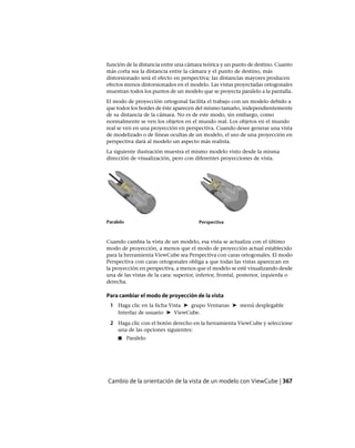 función de la distancia entre una cámara teórica y un punto de destino. Cuanto
más corta sea la distancia entre la cámara y el punto de destino, más
distorsionado será el efecto en perspectiva; las distancias mayores producen
efectos menos distorsionados en el modelo. Las vistas proyectadas ortogonales
muestran todos los puntos de un modelo que se proyecta paralelo a la pantalla.
El modo de proyección ortogonal facilita el trabajo con un modelo debido a
que todos los bordes de éste aparecen del mismo tamaño, independientemente
de su distancia de la cámara. No es de este modo, sin embargo, como
normalmente se ven los objetos en el mundo real. Los objetos en el mundo
real se ven en una proyección en perspectiva. Cuando desee generar una vista
de modelizado o de líneas ocultas de un modelo, el uso de una proyección en
perspectiva dará al modelo un aspecto más realista.
La siguiente ilustración muestra el mismo modelo visto desde la misma
dirección de visualización, pero con diferentes proyecciones de vista.
PerspectivaParalelo
Cuando cambia la vista de un modelo, esa vista se actualiza con el último
modo de proyección, a menos que el modo de proyección actual establecido
para la herramienta ViewCube sea Perspectiva con caras ortogonales. El modo
Perspectiva con caras ortogonales obliga a que todas las vistas aparezcan en
la proyección en perspectiva, a menos que el modelo se esté visualizando desde
una de las vistas de la cara: superior, inferior, frontal, posterior, izquierda o
derecha.
Para cambiar el modo de proyección de la vista
1 Haga clic en la ficha Vista ➤ grupo Ventanas ➤ menú desplegable
Interfaz de usuario ➤ ViewCube.
2 Haga clic con el botón derecho en la herramienta ViewCube y seleccione
una de las opciones siguientes:
■ Paralelo
Cambio de la orientación de la vista de un modelo con ViewCube | 367
Ofrecido por www.electromanuales.com
 
