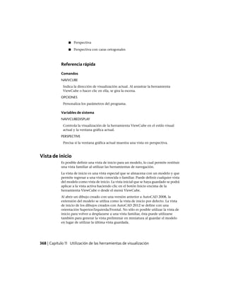 ■ Perspectiva
■ Perspectiva con caras ortogonales
Referencia rápida
Comandos
NAVVCUBE
Indica la dirección de visualización actual. Al arrastrar la herramienta
ViewCube o hacer clic en ella, se gira la escena.
OPCIONES
Personaliza los parámetros del programa.
Variables de sistema
NAVVCUBEDISPLAY
Controla la visualización de la herramienta ViewCube en el estilo visual
actual y la ventana gráfica actual.
PERSPECTIVE
Precisa si la ventana gráfica actual muestra una vista en perspectiva.
Vista de inicio
Es posible definir una vista de inicio para un modelo, lo cual permite restituir
una vista familiar al utilizar las herramientas de navegación.
La vista de inicio es una vista especial que se almacena con un modelo y que
permite regresar a una vista conocida o familiar. Puede definir cualquier vista
del modelo como vista de inicio. La vista inicial que se haya guardado se podrá
aplicar a la vista activa haciendo clic en el botón Inicio encima de la
herramienta ViewCube o desde el menú ViewCube.
Al abrir un dibujo creado con una versión anterior a AutoCAD 2008, la
extensión del modelo se utiliza como la vista de inicio por defecto. La vista
de inicio de los dibujos creados con AutoCAD 2012 se define con una
orientación Superior/Izquierda/Frontal. No sólo es posible utilizar la vista de
inicio para volver a desplazarse a una vista familiar, ésta puede utilizarse
también para generar la vista preliminar en miniatura al guardar el modelo
en lugar de utilizar la última vista guardada.
368 | Capítulo 11 Utilización de las herramientas de visualización
Ofrecido por www.electromanuales.com
 