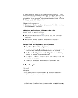 El cuadro de diálogo Parámetros de vista preliminar en miniatura se utiliza
para controlar la vista preliminar en miniatura de un dibujo al guardarlo (la
vista de inicio o la última vista guardada). Además de definir la vista que se
utilizará para la vista preliminar en miniatura, también es posible restablecer
la vista por defecto de la vista de inicio.
Para definir la vista de inicio
■ Haga clic con el botón derecho en la herramienta ViewCube y seleccione
Definir vista actual como Inicio.
Para cambiar la orientación del modelo a la vista de inicio
Emplee uno de los siguientes métodos:
■ Haga clic en el botón Inicio ( ) ubicado cerca de la herramienta
ViewCube.
■ Haga clic con el botón derecho en la herramienta ViewCube y, a
continuación, en Inicio.
Para restablecer la vista por defecto de la vista de inicio
1 Haga clic en el menú Herr. ➤ Opciones.
2 En el cuadro de diálogo Opciones, en la ficha Abrir y guardar, en Guardar
como, haga clic en Parámetros de vista preliminar en miniatura.
3 En el cuadro de diálogo Parámetros de vista preliminar en miniatura,
haga clic en Restablecer Inicio en por defecto.
4 Haga clic en Aceptar para cerrar el cuadro de diálogo Parámetros de vista
preliminar en miniatura.
5 Haga clic en Aceptar para cerrar el cuadro de diálogo Opciones.
Referencia rápida
Comandos
NAVVCUBE
Indica la dirección de visualización actual. Al arrastrar la herramienta
ViewCube o hacer clic en ella, se gira la escena.
Cambio de la orientación de la vista de un modelo con ViewCube | 369
Ofrecido por www.electromanuales.com
 