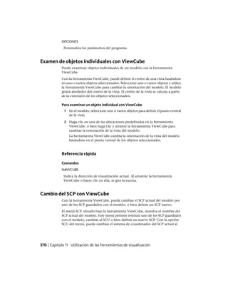 OPCIONES
Personaliza los parámetros del programa.
Examen de objetos individuales con ViewCube
Puede examinar objetos individuales de un modelo con la herramienta
ViewCube.
Con la herramienta ViewCube, puede definir el centro de una vista basándose
en uno o varios objetos seleccionados. Seleccione uno o varios objetos y utilice
la herramienta ViewCube para cambiar la orientación del modelo. El modelo
girará alrededor del centro de la vista. El centro de la vista se calcula a partir
de la extensión de los objetos seleccionados.
Para examinar un objeto individual con ViewCube
1 En el modelo, seleccione uno o varios objetos para definir el punto central
de la vista
2 Haga clic en una de las ubicaciones predefinidas en la herramienta
ViewCube, o bien haga clic y arrastre la herramienta ViewCube para
cambiar la orientación de la vista del modelo.
La herramienta ViewCube cambia la orientación de la vista del modelo
basándose en el punto central de los objetos seleccionados.
Referencia rápida
Comandos
NAVVCUBE
Indica la dirección de visualización actual. Al arrastrar la herramienta
ViewCube o hacer clic en ella, se gira la escena.
Cambio del SCP con ViewCube
Con la herramienta ViewCube, puede cambiar el SCP actual del modelo por
uno de los SCP guardados con el modelo, o bien definir un SCP nuevo.
El menú SCP, situado bajo la herramienta ViewCube, muestra el nombre del
SCP actual del modelo. Este menú permite restituir uno de los SCP guardados
con el modelo, cambiar al SCU o bien definir un nuevo SCP. Con la opción
SCU del menú, puede cambiar el sistema de coordenados del SCP actual al
370 | Capítulo 11 Utilización de las herramientas de visualización
Ofrecido por www.electromanuales.com
 