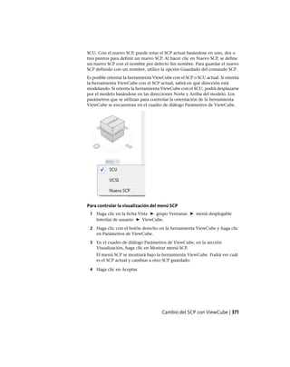 SCU. Con el nuevo SCP, puede rotar el SCP actual basándose en uno, dos o
tres puntos para definir un nuevo SCP. Al hacer clic en Nuevo SCP, se define
un nuevo SCP con el nombre por defecto Sin nombre. Para guardar el nuevo
SCP definido con un nombre, utilice la opción Guardado del comando SCP.
Es posible orientar la herramienta ViewCube con el SCP o SCU actual. Si orienta
la herramienta ViewCube con el SCP actual, sabrá en qué dirección está
modelando. Si orienta la herramienta ViewCube con el SCU, podrá desplazarse
por el modelo basándose en las direcciones Norte y Arriba del modelo. Los
parámetros que se utilizan para controlar la orientación de la herramienta
ViewCube se encuentran en el cuadro de diálogo Parámetros de ViewCube.
Para controlar la visualización del menú SCP
1 Haga clic en la ficha Vista ➤ grupo Ventanas ➤ menú desplegable
Interfaz de usuario ➤ ViewCube.
2 Haga clic con el botón derecho en la herramienta ViewCube y haga clic
en Parámetros de ViewCube.
3 En el cuadro de diálogo Parámetros de ViewCube, en la sección
Visualización, haga clic en Mostrar menú SCP.
El menú SCP se mostrará bajo la herramienta ViewCube. Podrá ver cuál
es el SCP actual y cambiar a otro SCP guardado.
4 Haga clic en Aceptar.
Cambio del SCP con ViewCube | 371
Ofrecido por www.electromanuales.com
 