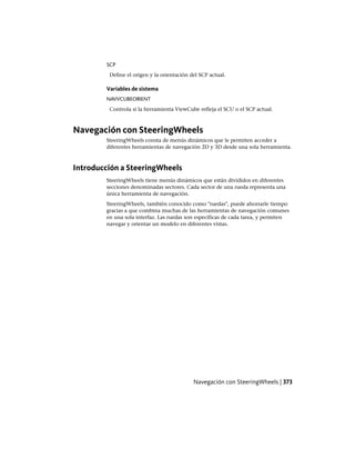 SCP
Define el origen y la orientación del SCP actual.
Variables de sistema
NAVVCUBEORIENT
Controla si la herramienta ViewCube refleja el SCU o el SCP actual.
Navegación con SteeringWheels
SteeringWheels consta de menús dinámicos que le permiten acceder a
diferentes herramientas de navegación 2D y 3D desde una sola herramienta.
Introducción a SteeringWheels
SteeringWheels tiene menús dinámicos que están divididos en diferentes
secciones denominadas sectores. Cada sector de una rueda representa una
única herramienta de navegación.
SteeringWheels, también conocido como "ruedas", puede ahorrarle tiempo
gracias a que combina muchas de las herramientas de navegación comunes
en una sola interfaz. Las ruedas son específicas de cada tarea, y permiten
navegar y orientar un modelo en diferentes vistas.
Navegación con SteeringWheels | 373
Ofrecido por www.electromanuales.com
 