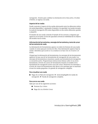 navegación. Arrastre para cambiar la orientación de la vista activa. Al soltar
el botón, se regresa a la rueda.
Aspecto de las ruedas
Puede controlar el aspecto de las ruedas alternando entre los diferentes estilos
de rueda disponibles, o ajustando el tamaño y la opacidad. Las ruedas (excepto
la rueda de navegación 2D) están disponibles en dos estilos diferentes: grande
y pequeño.
El tamaño de una rueda controla el tamaño de los sectores y etiquetas que
aparecen en la rueda; el nivel de opacidad controla la visibilidad de los objetos
del modelo tras la rueda.
Información de herramientas, mensajes de herramienta y texto de cursor
de herramienta de rueda
La información de herramientas aparece en todos los botones de una rueda
cuando el cursor pasa por encima de ellos. Esta información aparece bajo la
rueda e identifica qué acción se va a realizar si se hace clic en el sector o el
botón.
Al igual que la información de herramientas, los mensajes de las herramientas
aparecen al usar una de las herramientas de navegación de una rueda. Los
mensajes de herramienta se muestran cuando una herramienta de navegación
se encuentra activa. Proporcionan instrucciones básicas sobre el uso de la
herramienta. El texto de cursor de herramienta muestra el nombre de la
herramienta de navegación activa cerca del cursor. Desactivar los mensajes y
el texto de cursor de herramientas sólo afecta a los mensajes que se muestran
al usar las ruedas pequeñas o la grande de navegación completa.
Para visualizar una rueda
■ Haga clic en Barra de navegación ➤ menú desplegable de ruedas de
navegación ➤ Rueda de navegación completa.
Para cerrar una rueda
Opte por una de las siguientes acciones:
■ Presione Esc o Intro
■ Haga clic en el botón Cerrar
Introducción a SteeringWheels | 375
Ofrecido por www.electromanuales.com
 
