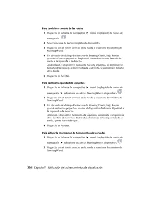 Para cambiar el tamaño de las ruedas
1 Haga clic en la barra de navegación ➤ menú desplegable de ruedas de
navegación .
2 Seleccione una de las SteeringWheels disponibles.
3 Haga clic con el botón derecho en la rueda y seleccione Parámetros de
SteeringWheel.
4 En el cuadro de diálogo Parámetros de SteeringWheels, bajo Ruedas
grandes o Ruedas pequeñas, desplace el control deslizante Tamaño de
rueda a la izquierda o la derecha.
Al desplazar el dispositivo deslizante hacia la izquierda, se disminuye el
tamaño de la rueda y, al moverlo hacia la derecha, se aumenta el tamaño
de la rueda.
5 Haga clic en Aceptar.
Para cambiar la opacidad de las ruedas
1 Haga clic en la barra de navegación ➤ menú desplegable de ruedas de
navegación ➤ seleccione una de las SteeringWheels disponibles.
2 Haga clic con el botón derecho en la rueda y seleccione Parámetros de
SteeringWheel.
3 En el cuadro de diálogo Parámetros de SteeringWheels, bajo Ruedas
grandes o Ruedas pequeñas, arrastre el dispositivo deslizante Opacidad a
la izquierda o la derecha.
Al mover el dispositivo deslizante a la izquierda, aumenta la transparencia
de la rueda y, al moverlo a la derecha, disminuye la transparencia de la
rueda, que se hace más opaca.
4 Haga clic en Aceptar.
Para activar la información de herramientas de las ruedas
1 Haga clic en la barra de navegación ➤ menú desplegable de ruedas de
navegación ➤ seleccione una de las SteeringWheels disponibles.
2 Haga clic con el botón derecho en la rueda y seleccione Parámetros de
SteeringWheel.
376 | Capítulo 11 Utilización de las herramientas de visualización
Ofrecido por www.electromanuales.com
 