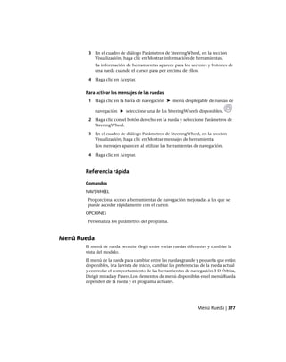 3 En el cuadro de diálogo Parámetros de SteeringWheel, en la sección
Visualización, haga clic en Mostrar información de herramientas.
La información de herramientas aparece para los sectores y botones de
una rueda cuando el cursor pasa por encima de ellos.
4 Haga clic en Aceptar.
Para activar los mensajes de las ruedas
1 Haga clic en la barra de navegación ➤ menú desplegable de ruedas de
navegación ➤ seleccione una de las SteeringWheels disponibles.
2 Haga clic con el botón derecho en la rueda y seleccione Parámetros de
SteeringWheel.
3 En el cuadro de diálogo Parámetros de SteeringWheel, en la sección
Visualización, haga clic en Mostrar mensajes de herramienta.
Los mensajes aparecen al utilizar las herramientas de navegación.
4 Haga clic en Aceptar.
Referencia rápida
Comandos
NAVSWHEEL
Proporciona acceso a herramientas de navegación mejoradas a las que se
puede acceder rápidamente con el cursor.
OPCIONES
Personaliza los parámetros del programa.
Menú Rueda
El menú de rueda permite elegir entre varias ruedas diferentes y cambiar la
vista del modelo.
El menú de la rueda para cambiar entre las ruedas grande y pequeña que están
disponibles, ir a la vista de inicio, cambiar las preferencias de la rueda actual
y controlar el comportamiento de las herramientas de navegación 3 D Órbita,
Dirigir mirada y Paseo. Los elementos de menú disponibles en el menú Rueda
dependen de la rueda y el programa actuales.
Menú Rueda | 377
Ofrecido por www.electromanuales.com
 