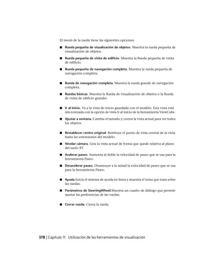 El menú de la rueda tiene las siguientes opciones:
■ Rueda pequeña de visualización de objetos. Muestra la rueda pequeña de
visualización de objetos.
■ Rueda pequeña de visita de edificio. Muestra la Rueda pequeña de visita
de edificio.
■ Rueda pequeña de navegación completa. Muestra la rueda pequeña de
navegación completa.
■ Rueda de navegación completa. Muestra la rueda grande de navegación
completa.
■ Ruedas básicas. Muestra la Rueda de visualización de objetos o la Rueda
de visita de edificio grandes.
■ Ir al inicio. Va a la vista de inicio guardada con el modelo. Esta vista está
sincronizada con la opción de vista Ir al inicio de la herramienta ViewCube.
■ Ajustar a ventana. Cambia el tamaño y centra la vista actual para ver todos
los objetos.
■ Restablecer centro original. Restituye el punto de vista central de la vista
hasta las extensiones del modelo.
■ Nivelar cámara. Gira la vista actual de forma que quede relativa al plano
del suelo XY.
■ Acelerar paseo. Aumenta al doble la velocidad de paseo que se usa para la
herramienta Paseo.
■ Desacelerar paseo. Disminuye a la mitad la velocidad de paseo que se usa
para la herramienta Paseo.
■ Ayuda.Inicia el sistema de ayuda en línea y muestra el tema que trata sobre
las ruedas.
■ Parámetros de SteeringWheel.Muestra un cuadro de diálogo que permite
ajustar las preferencias de las ruedas.
■ Cerrar rueda. Cierra la rueda.
378 | Capítulo 11 Utilización de las herramientas de visualización
Ofrecido por www.electromanuales.com
 