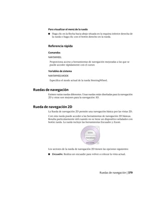 Para visualizar el menú de la rueda
■ Haga clic en la flecha hacia abajo situada en la esquina inferior derecha de
la rueda o haga clic con el botón derecho en la rueda.
Referencia rápida
Comandos
NAVSWHEEL
Proporciona acceso a herramientas de navegación mejoradas a las que se
puede acceder rápidamente con el cursor.
Variables de sistema
NAVSWHEELMODE
Especifica el modo actual de la rueda SteeringWheel.
Ruedas de navegación
Existen varias ruedas diferentes. Unas ruedas están diseñadas para la navegación
2D y otras son mejores para la navegación 3D.
Rueda de navegación 2D
La Rueda de navegación 2D permite una navegación básica por las vistas 2D.
Con esta rueda puede acceder a las herramientas de navegación 2D básicas.
Resulta particularmente útil cuando no se tiene un dispositivo señalador con
botón rueda. La rueda incluye las herramientas Encuadre y Zoom.
Los sectores de la rueda de navegación 2D tienen las opciones siguientes:
■ Encuadre. Realiza un encuadre para volver a colocar la vista actual.
Ruedas de navegación | 379
Ofrecido por www.electromanuales.com
 