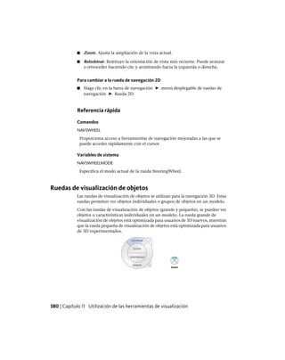 ■ Zoom. Ajusta la ampliación de la vista actual.
■ Rebobinar. Restituye la orientación de vista más reciente. Puede avanzar
o retroceder haciendo clic y arrastrando hacia la izquierda o derecha.
Para cambiar a la rueda de navegación 2D
■ Haga clic en la barra de navegación ➤ menú desplegable de ruedas de
navegación ➤ Rueda 2D.
Referencia rápida
Comandos
NAVSWHEEL
Proporciona acceso a herramientas de navegación mejoradas a las que se
puede acceder rápidamente con el cursor.
Variables de sistema
NAVSWHEELMODE
Especifica el modo actual de la rueda SteeringWheel.
Ruedas de visualización de objetos
Las ruedas de visualización de objetos se utilizan para la navegación 3D. Estas
ruedas permiten ver objetos individuales o grupos de objetos en un modelo.
Con las ruedas de visualización de objetos (grande y pequeña), se pueden ver
objetos o características individuales en un modelo. La rueda grande de
visualización de objetos está optimizada para usuarios de 3D nuevos, mientras
que la rueda pequeña de visualización de objetos está optimizada para usuarios
de 3D experimentados.
380 | Capítulo 11 Utilización de las herramientas de visualización
Ofrecido por www.electromanuales.com
 