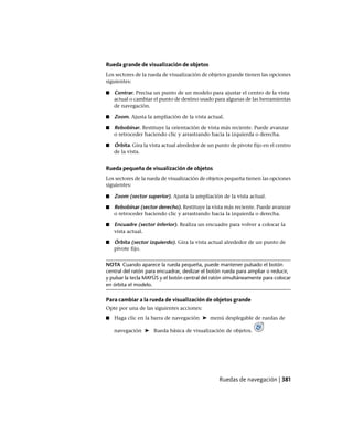 Rueda grande de visualización de objetos
Los sectores de la rueda de visualización de objetos grande tienen las opciones
siguientes:
■ Centrar. Precisa un punto de un modelo para ajustar el centro de la vista
actual o cambiar el punto de destino usado para algunas de las herramientas
de navegación.
■ Zoom. Ajusta la ampliación de la vista actual.
■ Rebobinar. Restituye la orientación de vista más reciente. Puede avanzar
o retroceder haciendo clic y arrastrando hacia la izquierda o derecha.
■ Órbita. Gira la vista actual alrededor de un punto de pivote fijo en el centro
de la vista.
Rueda pequeña de visualización de objetos
Los sectores de la rueda de visualización de objetos pequeña tienen las opciones
siguientes:
■ Zoom (sector superior). Ajusta la ampliación de la vista actual.
■ Rebobinar (sector derecho). Restituye la vista más reciente. Puede avanzar
o retroceder haciendo clic y arrastrando hacia la izquierda o derecha.
■ Encuadre (sector inferior). Realiza un encuadre para volver a colocar la
vista actual.
■ Órbita (sector izquierdo). Gira la vista actual alrededor de un punto de
pivote fijo.
NOTA Cuando aparece la rueda pequeña, puede mantener pulsado el botón
central del ratón para encuadrar, deslizar el botón rueda para ampliar o reducir,
y pulsar la tecla MAYÚS y el botón central del ratón simultáneamente para colocar
en órbita el modelo.
Para cambiar a la rueda de visualización de objetos grande
Opte por una de las siguientes acciones:
■ Haga clic en la barra de navegación ➤ menú desplegable de ruedas de
navegación ➤ Rueda básica de visualización de objetos.
Ruedas de navegación | 381
Ofrecido por www.electromanuales.com
 