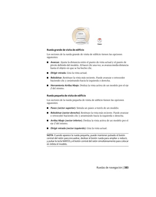Rueda grande de visita de edificio
Los sectores de la rueda grande de visita de edificio tienen las opciones
siguientes:
■ Avanzar. Ajusta la distancia entre el punto de vista actual y el punto de
pivote definido del modelo. Al hacer clic una vez, se avanza media distancia
hasta el objeto en que se ha hecho clic.
■ Dirigir mirada. Gira la vista actual.
■ Rebobinar. Restituye la vista más reciente. Puede avanzar o retroceder
haciendo clic y arrastrando hacia la izquierda o derecha.
■ Herramienta Arriba/Abajo. Desliza la vista activa de un modelo por el eje
Z del mismo.
Rueda pequeña de visita de edificio
Los sectores de la rueda pequeña de visita de edificio tienen las opciones
siguientes:
■ Paseo (sector superior). Simula un paseo a través de un modelo.
■ Rebobinar (sector derecho). Restituye la vista más reciente. Puede avanzar
o retroceder haciendo clic y arrastrando hacia la izquierda o derecha.
■ Arriba/Abajo (sector inferior). Desliza la vista activa de un modelo por el
eje Z del mismo.
■ Dirigir mirada (sector izquierdo). Gira la vista actual.
NOTA Cuando aparece la rueda pequeña, puede mantener pulsado el botón
central del ratón para encuadrar, deslizar el botón rueda para ampliar o reducir,
y pulsar la tecla MAYÚS y el botón central del ratón simultáneamente para colocar
en órbita el modelo.
Ruedas de navegación | 383
Ofrecido por www.electromanuales.com
 