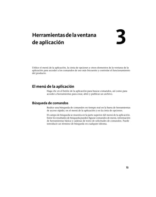 Herramientasdelaventana
de aplicación
Utilice el menú de la aplicación, la cinta de opciones y otros elementos de la ventana de la
aplicación para acceder a los comandos de uso más frecuente y controlar el funcionamiento
del producto.
El menú de la aplicación
Haga clic en el botón de la aplicación para buscar comandos, así como para
acceder a herramientas para crear, abrir y publicar un archivo.
Búsqueda de comandos
Realice una búsqueda de comandos en tiempo real en la barra de herramientas
de acceso rápido, en el menú de la aplicación y en la cinta de opciones.
El campo de búsqueda se muestra en la parte superior del menú de la aplicación.
Entre los resultados de búsqueda pueden figurar comandos de menú, información
de herramientas básica y cadenas de texto de solicitudes de comandos. Puede
introducir un término de búsqueda en cualquier idioma.
3
15
Ofrecido por www.electromanuales.com
 