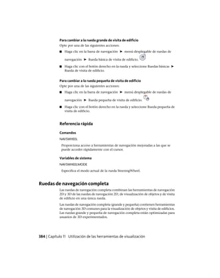 Para cambiar a la rueda grande de visita de edificio
Opte por una de las siguientes acciones:
■ Haga clic en la barra de navegación ➤ menú desplegable de ruedas de
navegación ➤ Rueda básica de visita de edificio.
■ Haga clic con el botón derecho en la rueda y seleccione Ruedas básicas ➤
Rueda de visita de edificio.
Para cambiar a la rueda pequeña de visita de edificio
Opte por una de las siguientes acciones:
■ Haga clic en la barra de navegación ➤ menú desplegable de ruedas de
navegación ➤ Rueda pequeña de visita de edificio.
■ Haga clic con el botón derecho en la rueda y seleccione Rueda pequeña de
visita de edificio.
Referencia rápida
Comandos
NAVSWHEEL
Proporciona acceso a herramientas de navegación mejoradas a las que se
puede acceder rápidamente con el cursor.
Variables de sistema
NAVSWHEELMODE
Especifica el modo actual de la rueda SteeringWheel.
Ruedas de navegación completa
Las ruedas de navegación completa combinan las herramientas de navegación
2D y 3D de las ruedas de navegación 2D, de visualización de objetos y de visita
de edificio en una única rueda.
Las ruedas de navegación completa (grande y pequeña) contienen herramientas
de navegación 3D comunes para la visualización de objetos y visita de edificios.
Las ruedas grande y pequeña de navegación completa están optimizadas para
usuarios de 3D experimentados.
384 | Capítulo 11 Utilización de las herramientas de visualización
Ofrecido por www.electromanuales.com
 