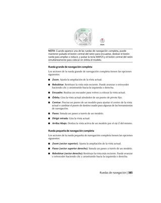 NOTA Cuando aparece una de las ruedas de navegación completa, puede
mantener pulsado el botón central del ratón para encuadrar, deslizar el botón
rueda para ampliar o reducir, y pulsar la tecla MAYÚS y el botón central del ratón
simultáneamente para colocar en órbita el modelo.
Rueda grande de navegación completa
Los sectores de la rueda grande de navegación completa tienen las opciones
siguientes:
■ Zoom. Ajusta la ampliación de la vista actual.
■ Rebobinar. Restituye la vista más reciente. Puede avanzar o retroceder
haciendo clic y arrastrando hacia la izquierda o derecha.
■ Encuadre. Realiza un encuadre para volver a colocar la vista actual.
■ Órbita. Gira la vista actual alrededor de un punto de pivote fijo.
■ Centrar. Precisa un punto de un modelo para ajustar el centro de la vista
actual o cambiar el punto de destino usado para algunas de las herramientas
de navegación.
■ Paseo. Simula un paseo a través de un modelo.
■ Dirigir mirada. Gira la vista actual.
■ Arriba/Abajo. Desliza la vista activa de un modelo por el eje Z del mismo.
Rueda pequeña de navegación completa
Los sectores de la rueda pequeña de navegación completa tienen las opciones
siguientes:
■ Zoom (sector superior). Ajusta la ampliación de la vista actual.
■ Paseo (sector superior derecho). Simula un paseo a través de un modelo.
■ Rebobinar (sector derecho). Restituye la vista más reciente. Puede avanzar
o retroceder haciendo clic y arrastrando hacia la izquierda o derecha.
Ruedas de navegación | 385
Ofrecido por www.electromanuales.com
 