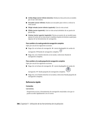 ■ Arriba/Abajo (sector inferior derecho). Desliza la vista activa de un modelo
por el eje Z del mismo.
■ Encuadre (sector inferior). Realiza un encuadre para volver a colocar la
vista actual.
■ Dirigir mirada (sector inferior izquierdo). Gira la vista actual.
■ Órbita (sector izquierdo). Gira la vista actual alrededor de un punto de
pivote fijo.
■ Centrar (sector superior izquierdo). Precisa un punto de un modelo para
ajustar el centro de la vista actual o cambiar el punto de destino usado para
algunas de las herramientas de navegación.
Para cambiar a la rueda grande de navegación completa
Opte por una de las siguientes acciones:
■ Haga clic en la barra de navegación ➤ menú desplegable de ruedas de
navegación ➤ Rueda de navegación completa.
■ Haga clic con el botón derecho en la rueda y seleccione Rueda de
navegación completa.
Para cambiar a la rueda pequeña de navegación completa
Opte por una de las siguientes acciones:
■ Haga clic en la barra de navegación ➤ menú desplegable de ruedas de
navegación ➤ Rueda pequeña de navegación completa.
■ Haga clic con el botón derecho en la rueda y seleccione Rueda pequeña de
navegación completa.
Referencia rápida
Comandos
NAVSWHEEL
Proporciona acceso a herramientas de navegación mejoradas a las que se
puede acceder rápidamente con el cursor.
386 | Capítulo 11 Utilización de las herramientas de visualización
Ofrecido por www.electromanuales.com
 