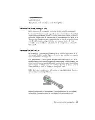 Variables de sistema
NAVSWHEELMODE
Especifica el modo actual de la rueda SteeringWheel.
Herramientas de navegación
Las herramientas de navegación reorientan la vista actual de un modelo.
La visualización de un modelo se puede ajustar aumentando o reduciendo la
ampliación de los objetos girando el modelo, entre otras formas de cambiar
su orientación mediante las herramientas de SteeringWheels y el ratón 3D de
3Dconnexion. Puede crear una vista que defina un área de un modelo como
vista de inicio y usar vistas predefinidas para restaurar puntos de vista
conocidos de un modelo con la herramienta de navegación de Autodesk®
ViewCube®.
Herramienta Centrar
La herramienta Centrar precisa un punto de un modelo como centro de la
vista actual. También cambia el punto de destino que se utiliza para algunas
de las herramientas de navegación.
Con la herramienta Centrar, puede definir el centro de la vista activa de un
modelo. Para definir el centro, arrastre el cursor sobre el modelo. Aparece una
esfera (punto de pivote) además del cursor. La esfera indica que el punto debajo
del cursor en el modelo se usará para establecer el centro de la vista actual al
soltar el botón del ratón. El modelo se centra en la esfera.
NOTA Si el cursor no está encima del modelo, no se podrá establecer el centro y
se mostrará un cursor de prohibición.
El punto definido por la herramienta Centrar proporciona un foco para la
herramienta Zoom y un punto de pivote para la herramienta Órbita.
Herramientas de navegación | 387
Ofrecido por www.electromanuales.com
 