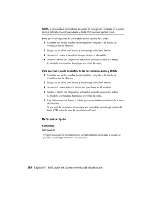 NOTA Si desea aplicar zoom desde las ruedas de navegación completa en el punto
central definido, mantenga pulsada la tecla CTRL antes de aplicar zoom.
Para precisar un punto de un modelo como centro de la vista
1 Muestre una de las ruedas de navegación completa o la Rueda de
visualización de objetos.
2 Haga clic en el sector Centrar y mantenga pulsado el botón.
3 Arrastre el cursor a la ubicación que desee en el modelo.
4 Suelte el botón del dispositivo señalador cuando aparezca la esfera.
El modelo se encuadra hasta que se centra la esfera.
Para precisar el punto de destino de las herramientas Zoom y Órbita
1 Muestre una de las ruedas de navegación completa o la Rueda de
visualización de objetos.
2 Haga clic en el sector Centrar y mantenga pulsado el botón.
3 Arrastre el cursor sobre la ubicación que desee en el modelo.
4 Suelte el botón del dispositivo señalador cuando aparezca la esfera.
El modelo se encuadra hasta que se centra la esfera.
5 Use la herramienta Zoom u Órbita para cambiar la orientación de la vista
del modelo.
Si usa una de las ruedas de navegación completa, mantenga pulsada la
tecla CTRL antes de usar la herramienta Zoom.
Referencia rápida
Comandos
NAVSWHEEL
Proporciona acceso a herramientas de navegación mejoradas a las que se
puede acceder rápidamente con el cursor.
388 | Capítulo 11 Utilización de las herramientas de visualización
Ofrecido por www.electromanuales.com
 