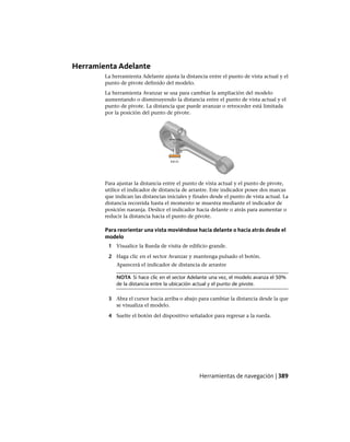 Herramienta Adelante
La herramienta Adelante ajusta la distancia entre el punto de vista actual y el
punto de pivote definido del modelo.
La herramienta Avanzar se usa para cambiar la ampliación del modelo
aumentando o disminuyendo la distancia entre el punto de vista actual y el
punto de pivote. La distancia que puede avanzar o retroceder está limitada
por la posición del punto de pivote.
Para ajustar la distancia entre el punto de vista actual y el punto de pivote,
utilice el indicador de distancia de arrastre. Este indicador posee dos marcas
que indican las distancias iniciales y finales desde el punto de vista actual. La
distancia recorrida hasta el momento se muestra mediante el indicador de
posición naranja. Deslice el indicador hacia delante o atrás para aumentar o
reducir la distancia hacia el punto de pivote.
Para reorientar una vista moviéndose hacia delante o hacia atrás desde el
modelo
1 Visualice la Rueda de visita de edificio grande.
2 Haga clic en el sector Avanzar y mantenga pulsado el botón.
Aparecerá el indicador de distancia de arrastre
NOTA Si hace clic en el sector Adelante una vez, el modelo avanza el 50%
de la distancia entre la ubicación actual y el punto de pivote.
3 Abra el cursor hacia arriba o abajo para cambiar la distancia desde la que
se visualiza el modelo.
4 Suelte el botón del dispositivo señalador para regresar a la rueda.
Herramientas de navegación | 389
Ofrecido por www.electromanuales.com
 