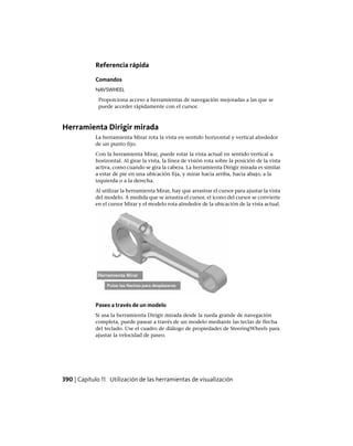 Referencia rápida
Comandos
NAVSWHEEL
Proporciona acceso a herramientas de navegación mejoradas a las que se
puede acceder rápidamente con el cursor.
Herramienta Dirigir mirada
La herramienta Mirar rota la vista en sentido horizontal y vertical alrededor
de un punto fijo.
Con la herramienta Mirar, puede rotar la vista actual en sentido vertical u
horizontal. Al girar la vista, la línea de visión rota sobre la posición de la vista
activa, como cuando se gira la cabeza. La herramienta Dirigir mirada es similar
a estar de pie en una ubicación fija, y mirar hacia arriba, hacia abajo, a la
izquierda o a la derecha.
Al utilizar la herramienta Mirar, hay que arrastrar el cursor para ajustar la vista
del modelo. A medida que se arrastra el cursor, el icono del cursor se convierte
en el cursor Mirar y el modelo rota alrededor de la ubicación de la vista actual.
Paseo a través de un modelo
Si usa la herramienta Dirigir mirada desde la rueda grande de navegación
completa, puede pasear a través de un modelo mediante las teclas de flecha
del teclado. Use el cuadro de diálogo de propiedades de SteeringWheels para
ajustar la velocidad de paseo.
390 | Capítulo 11 Utilización de las herramientas de visualización
Ofrecido por www.electromanuales.com
 