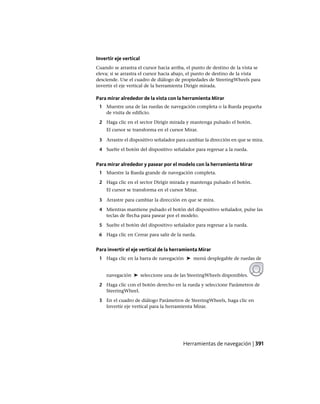 Invertir eje vertical
Cuando se arrastra el cursor hacia arriba, el punto de destino de la vista se
eleva; si se arrastra el cursor hacia abajo, el punto de destino de la vista
desciende. Use el cuadro de diálogo de propiedades de SteeringWheels para
invertir el eje vertical de la herramienta Dirigir mirada.
Para mirar alrededor de la vista con la herramienta Mirar
1 Muestre una de las ruedas de navegación completa o la Rueda pequeña
de visita de edificio.
2 Haga clic en el sector Dirigir mirada y mantenga pulsado el botón.
El cursor se transforma en el cursor Mirar.
3 Arrastre el dispositivo señalador para cambiar la dirección en que se mira.
4 Suelte el botón del dispositivo señalador para regresar a la rueda.
Para mirar alrededor y pasear por el modelo con la herramienta Mirar
1 Muestre la Rueda grande de navegación completa.
2 Haga clic en el sector Dirigir mirada y mantenga pulsado el botón.
El cursor se transforma en el cursor Mirar.
3 Arrastre para cambiar la dirección en que se mira.
4 Mientras mantiene pulsado el botón del dispositivo señalador, pulse las
teclas de flecha para pasear por el modelo.
5 Suelte el botón del dispositivo señalador para regresar a la rueda.
6 Haga clic en Cerrar para salir de la rueda.
Para invertir el eje vertical de la herramienta Mirar
1 Haga clic en la barra de navegación ➤ menú desplegable de ruedas de
navegación ➤ seleccione una de las SteeringWheels disponibles.
2 Haga clic con el botón derecho en la rueda y seleccione Parámetros de
SteeringWheel.
3 En el cuadro de diálogo Parámetros de SteeringWheels, haga clic en
Invertir eje vertical para la herramienta Mirar.
Herramientas de navegación | 391
Ofrecido por www.electromanuales.com
 