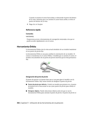 Cuando se arrastra el cursor hacia abajo, se desciende el punto de destino
de la vista, mientras que si se arrastra el cursor hacia arriba, se eleva el
punto de destino de la vista.
4 Haga clic en Aceptar.
Referencia rápida
Comandos
NAVSWHEEL
Proporciona acceso a herramientas de navegación mejoradas a las que se
puede acceder rápidamente con el cursor.
Herramienta Órbita
La herramienta Órbita rota la vista actual alrededor de un modelo basándose
en un punto de pivote fijo.
La herramienta Órbita se usa para cambiar la orientación de un modelo. El
cursor se transforma en el cursor Órbita. A medida que se arrastra el cursor, el
modelo rota alrededor de un punto de pivote mientras que la vista permanece
fija.
Designación del punto de pivote
El punto de pivote es el punto base que se usa para girar el modelo con la
herramienta Órbita. Hay varias formas de designar el punto de pivote:
■ Punto de pivote por defecto. Al abrir un modelo por primera vez, el punto
de destino de la vista actual se usa como punto de pivote para orbitar el
modelo.
■ Designar objetos. Puede seleccionar objetos antes de que se use la
herramienta Órbita para calcular el punto de pivote. El punto de pivote se
392 | Capítulo 11 Utilización de las herramientas de visualización
Ofrecido por www.electromanuales.com
 