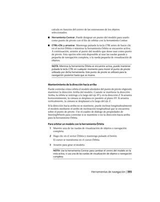 calcula en función del centro de las extensiones de los objetos
seleccionados.
■ Herramienta Centrar. Puede designar un punto del modelo para usarlo
como punto de pivote con el fin de orbitar con la herramienta Centrar.
■ CTRL+Clic y arrastrar. Mantenga pulsada la tecla CTRL antes de hacer clic
en el sector Órbita o mientras la herramienta Órbita se encuentre activa.
A continuación, arrastre al punto del modelo que desee usar como punto
de pivote. Esta opción sólo está disponible al usar las ruedas grande y
pequeña de navegación completa, o la rueda pequeña de visualización de
objetos.
NOTA Mientras la herramienta Órbita se encuentre activa, puede mantener
pulsada la tecla CTRL en cualquier momento para mover el punto de pivote
utilizado por dicha herramienta. Este punto de pivote se utilizará para la
navegación posterior hasta que se mueva.
Mantenimiento de la dirección hacia arriba
Puede controlar cómo orbita el modelo alrededor del punto de pivote eligiendo
mantener la dirección Arriba del modelo. Cuando se mantiene la dirección
Arriba, la órbita se restringe a lo largo del eje XY y en la dirección Z. Si arrastra
horizontalmente, la cámara se desplaza en paralelo al plano XY. Si arrastra
verticalmente, la cámara se desplazará a lo largo del eje Z.
Si la dirección hacia arriba no se mantiene, puede inclinar longitudinalmente
el modelo mediante el anillo de inclinación longitudinal que se encuentra
sobre el punto de pivote. Use el cuadro de diálogo de propiedades de
SteeringWheels para controlar si se mantiene o no la dirección hacia arriba
para la herramienta Órbita.
Para orbitar un modelo con la herramienta Órbita
1 Muestre una de las ruedas de visualización de objetos o navegación
completa.
2 Haga clic en el sector Órbita y mantenga pulsado el botón.
El cursor se transforma en el cursor Órbita.
3 Arrastre para girar el modelo.
NOTA Use la herramienta Centrar para cambiar el centro del modelo en la
vista activa, si usa una de las ruedas de visualización de objetos o navegación
completa.
Herramientas de navegación | 393
Ofrecido por www.electromanuales.com
 