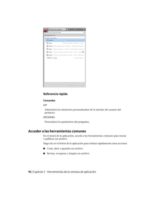 Referencia rápida
Comandos
IUP
Administra los elementos personalizados de la interfaz del usuario del
producto.
OPCIONES
Personaliza los parámetros del programa.
Acceder a las herramientas comunes
En el menú de la aplicación, acceda a las herramientas comunes para iniciar
o publicar un archivo.
Haga clic en el botón de la aplicación para realizar rápidamente estas acciones
■ Crear, abrir o guardar un archivo
■ Revisar, recuperar y limpiar un archivo
16 | Capítulo 3 Herramientas de la ventana de aplicación
Ofrecido por www.electromanuales.com
 