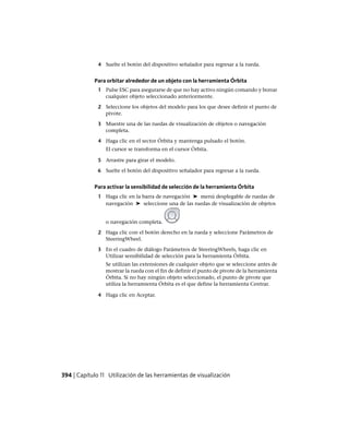 4 Suelte el botón del dispositivo señalador para regresar a la rueda.
Para orbitar alrededor de un objeto con la herramienta Órbita
1 Pulse ESC para asegurarse de que no hay activo ningún comando y borrar
cualquier objeto seleccionado anteriormente.
2 Seleccione los objetos del modelo para los que desee definir el punto de
pivote.
3 Muestre una de las ruedas de visualización de objetos o navegación
completa.
4 Haga clic en el sector Órbita y mantenga pulsado el botón.
El cursor se transforma en el cursor Órbita.
5 Arrastre para girar el modelo.
6 Suelte el botón del dispositivo señalador para regresar a la rueda.
Para activar la sensibilidad de selección de la herramienta Órbita
1 Haga clic en la barra de navegación ➤ menú desplegable de ruedas de
navegación ➤ seleccione una de las ruedas de visualización de objetos
o navegación completa.
2 Haga clic con el botón derecho en la rueda y seleccione Parámetros de
SteeringWheel.
3 En el cuadro de diálogo Parámetros de SteeringWheels, haga clic en
Utilizar sensibilidad de selección para la herramienta Órbita.
Se utilizan las extensiones de cualquier objeto que se seleccione antes de
mostrar la rueda con el fin de definir el punto de pivote de la herramienta
Órbita. Si no hay ningún objeto seleccionado, el punto de pivote que
utiliza la herramienta Órbita es el que define la herramienta Centrar.
4 Haga clic en Aceptar.
394 | Capítulo 11 Utilización de las herramientas de visualización
Ofrecido por www.electromanuales.com
 