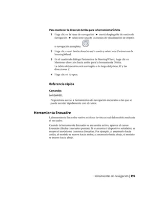 Para mantener la dirección Arriba para la herramienta Órbita
1 Haga clic en la barra de navegación ➤ menú desplegable de ruedas de
navegación ➤ seleccione una de las ruedas de visualización de objetos
o navegación completa.
2 Haga clic con el botón derecho en la rueda y seleccione Parámetros de
SteeringWheel.
3 En el cuadro de diálogo Parámetros de SteeringWheel, haga clic en
Mantener dirección hacia arriba para la herramienta Órbita.
La órbita del modelo está restringida a lo largo del plano XY y las
direcciones Z.
4 Haga clic en Aceptar.
Referencia rápida
Comandos
NAVSWHEEL
Proporciona acceso a herramientas de navegación mejoradas a las que se
puede acceder rápidamente con el cursor.
Herramienta Encuadre
La herramienta Encuadre vuelve a colocar la vista actual del modelo mediante
el encuadre.
Cuando la herramienta Encuadre se encuentra activa, aparece el cursor
Encuadre (flecha con cuatro puntas). Si se arrastra el dispositivo señalador, se
mueve el modelo en la misma dirección. Por ejemplo, al arrastrarlo hacia
arriba, el modelo se mueve hacia arriba; al arrastrarlo hacia abajo, el modelo
se mueve hacia abajo.
Herramientas de navegación | 395
Ofrecido por www.electromanuales.com
 