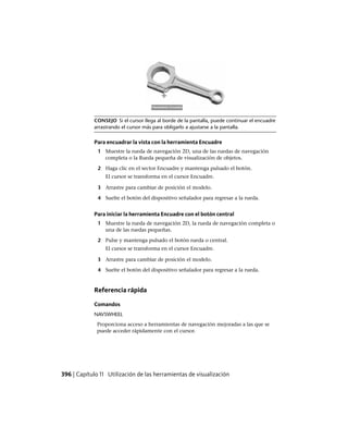 CONSEJO Si el cursor llega al borde de la pantalla, puede continuar el encuadre
arrastrando el cursor más para obligarlo a ajustarse a la pantalla.
Para encuadrar la vista con la herramienta Encuadre
1 Muestre la rueda de navegación 2D, una de las ruedas de navegación
completa o la Rueda pequeña de visualización de objetos.
2 Haga clic en el sector Encuadre y mantenga pulsado el botón.
El cursor se transforma en el cursor Encuadre.
3 Arrastre para cambiar de posición el modelo.
4 Suelte el botón del dispositivo señalador para regresar a la rueda.
Para iniciar la herramienta Encuadre con el botón central
1 Muestre la rueda de navegación 2D, la rueda de navegación completa o
una de las ruedas pequeñas.
2 Pulse y mantenga pulsado el botón rueda o central.
El cursor se transforma en el cursor Encuadre.
3 Arrastre para cambiar de posición el modelo.
4 Suelte el botón del dispositivo señalador para regresar a la rueda.
Referencia rápida
Comandos
NAVSWHEEL
Proporciona acceso a herramientas de navegación mejoradas a las que se
puede acceder rápidamente con el cursor.
396 | Capítulo 11 Utilización de las herramientas de visualización
Ofrecido por www.electromanuales.com
 