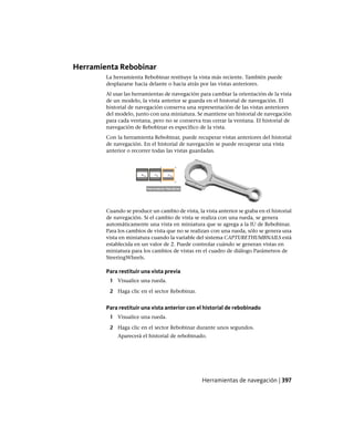 Herramienta Rebobinar
La herramienta Rebobinar restituye la vista más reciente. También puede
desplazarse hacia delante o hacia atrás por las vistas anteriores.
Al usar las herramientas de navegación para cambiar la orientación de la vista
de un modelo, la vista anterior se guarda en el historial de navegación. El
historial de navegación conserva una representación de las vistas anteriores
del modelo, junto con una miniatura. Se mantiene un historial de navegación
para cada ventana, pero no se conserva tras cerrar la ventana. El historial de
navegación de Rebobinar es específico de la vista.
Con la herramienta Rebobinar, puede recuperar vistas anteriores del historial
de navegación. En el historial de navegación se puede recuperar una vista
anterior o recorrer todas las vistas guardadas.
Cuando se produce un cambio de vista, la vista anterior se graba en el historial
de navegación. Si el cambio de vista se realiza con una rueda, se genera
automáticamente una vista en miniatura que se agrega a la IU de Rebobinar.
Para los cambios de vista que no se realizan con una rueda, sólo se genera una
vista en miniatura cuando la variable del sistema CAPTURETHUMBNAILS está
establecida en un valor de 2. Puede controlar cuándo se generan vistas en
miniatura para los cambios de vistas en el cuadro de diálogo Parámetros de
SteeringWheels.
Para restituir una vista previa
1 Visualice una rueda.
2 Haga clic en el sector Rebobinar.
Para restituir una vista anterior con el historial de rebobinado
1 Visualice una rueda.
2 Haga clic en el sector Rebobinar durante unos segundos.
Aparecerá el historial de rebobinado.
Herramientas de navegación | 397
Ofrecido por www.electromanuales.com
 