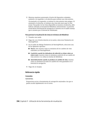 3 Mientras mantiene presionado el botón del dispositivo señalador,
arrástrelo a la izquierda o a la derecha para restituir una vista anterior.
Al arrastrarlo a la izquierda, se restituye la vista anterior más antigua. Al
arrastrarlo a la derecha, se restituye una vista más nueva que la vista
actual. Para poder ver las vistas disponibles al arrastrar a la derecha, debe
haberse utilizado la herramienta Rebobinar anteriormente. La posición
actual dentro del historial de navegación se muestra con el cuadro naranja
que se arrastra por el historial de rebobinado.
Para precisar la visualización de vistas en miniatura de Rebobinar
1 Visualice una rueda.
2 Haga clic con el botón derecho en la rueda y seleccione Parámetros de
SteeringWheel.
3 En el cuadro de diálogo Parámetros de SteeringWheels, seleccione una
de las siguientes opciones:
■ Nunca: sólo muestra vistas en miniatura de los cambios de vista
realizados con SteeringWheels.
■ A petición cuando los indicadores de selección se sitúan sobre un
marco vacío: muestra vistas en miniatura a petición de un cambio de
vista anterior si se utiliza la interfaz de Rebobinar.
■ Automáticamente cuando se produce un cambio de vista: muestra
vistas en miniatura de todos los cambios de vista guardados en el
historial de navegación.
4 Haga clic en Aceptar.
Referencia rápida
Comandos
NAVSWHEEL
Proporciona acceso a herramientas de navegación mejoradas a las que se
puede acceder rápidamente con el cursor.
398 | Capítulo 11 Utilización de las herramientas de visualización
Ofrecido por www.electromanuales.com
 