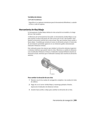 Variables de sistema
CAPTURETHUMBNAILS
Especifica si se capturan miniaturas para la herramienta Rebobinar y cuándo
se lleva a cabo la captura.
Herramienta Arriba/Abajo
La herramienta Arriba/Abajo desliza la vista actual de un modelo a lo largo
del eje Z del modelo.
A diferencia de la herramienta Encuadre, la herramienta Arriba/Abajo se usa
para ajustar la altura del punto de vista activo por el eje Z del modelo. Para
ajustar la elevación vertical de la vista actual, hay que arrastrar hacia arriba o
hacia abajo. A medida que arrastra el cursor, la elevación actual y el intervalo
de movimiento permitido aparecen en un elemento gráfico denominado
indicador Distancia vertical.
Este indicador posee dos marcas que señalan la elevación máxima (superior)
y mínima (inferior) que puede tener la vista. Mientras se cambia la distancia
con el indicador Distancia vertical, el indicador naranja brillante muestra la
elevación actual, mientras que el indicador naranja claro muestra la elevación
anterior.
Para cambiar la elevación de una vista
1 Muestre una de las ruedas de navegación completa o las ruedas de visita
de edificio.
2 Haga clic en el sector Arriba/Abajo y mantenga pulsado el botón.
Aparecerá el indicador de distancia vertical.
3 Arrastre hacia arriba o abajo para cambiar la elevación de la vista.
Herramientas de navegación | 399
Ofrecido por www.electromanuales.com
 