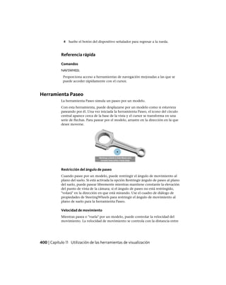 4 Suelte el botón del dispositivo señalador para regresar a la rueda.
Referencia rápida
Comandos
NAVSWHEEL
Proporciona acceso a herramientas de navegación mejoradas a las que se
puede acceder rápidamente con el cursor.
Herramienta Paseo
La herramienta Paseo simula un paseo por un modelo.
Con esta herramienta, puede desplazarse por un modelo como si estuviera
paseando por él. Una vez iniciada la herramienta Paseo, el icono del círculo
central aparece cerca de la base de la vista y el cursor se transforma en una
serie de flechas. Para pasear por el modelo, arrastre en la dirección en la que
desee moverse.
Restricción del ángulo de paseo
Cuando pasee por un modelo, puede restringir el ángulo de movimiento al
plano del suelo. Si está activada la opción Restringir ángulo de paseo al plano
del suelo, puede pasear libremente mientras mantiene constante la elevación
del punto de vista de la cámara; si el ángulo de paseo no está restringido,
"volará" en la dirección en que está mirando. Use el cuadro de diálogo de
propiedades de SteeringWheels para restringir el ángulo de movimiento al
plano de suelo para la herramienta Paseo.
Velocidad de movimiento
Mientras pasea o "vuela" por un modelo, puede controlar la velocidad del
movimiento. La velocidad de movimiento se controla con la distancia entre
400 | Capítulo 11 Utilización de las herramientas de visualización
Ofrecido por www.electromanuales.com
 